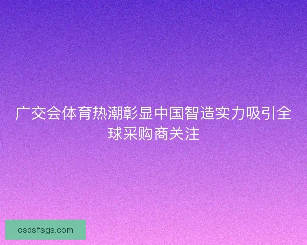 广交会体育热潮彰显中国智造实力吸引全球采购商关注