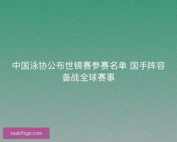 中国泳协公布世锦赛参赛名单 国手阵容备战全球赛事