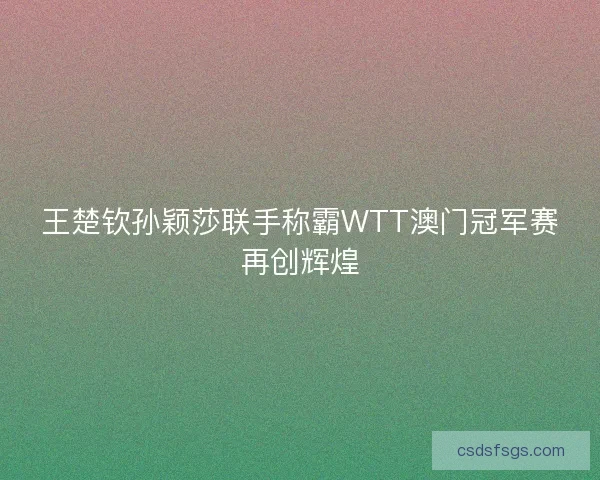 王楚钦孙颖莎联手称霸WTT澳门冠军赛再创辉煌