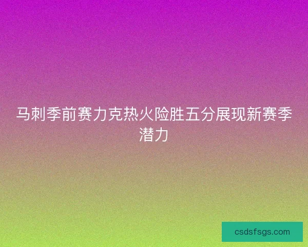马刺季前赛力克热火险胜五分展现新赛季潜力